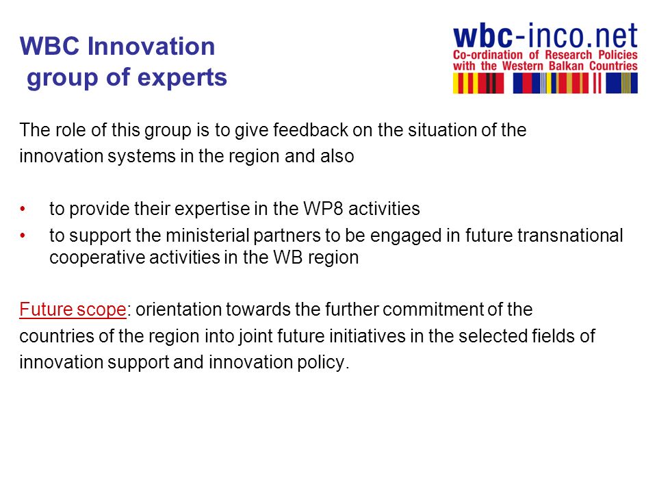 WBC Innovation group of experts The role of this group is to give feedback on the situation of the innovation systems in the region and also to provide their expertise in the WP8 activities to support the ministerial partners to be engaged in future transnational cooperative activities in the WB region Future scope: orientation towards the further commitment of the countries of the region into joint future initiatives in the selected fields of innovation support and innovation policy.