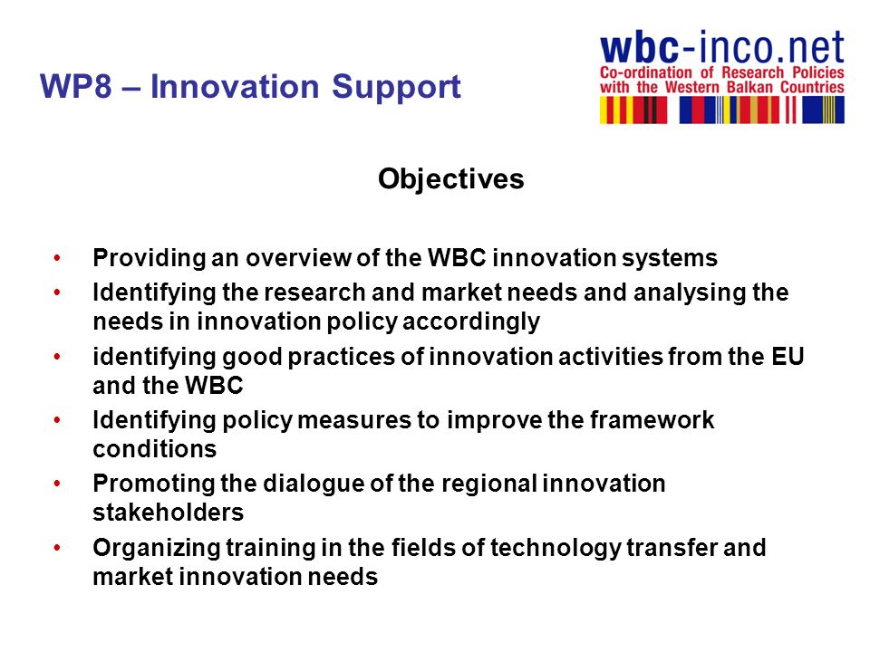 WP8 – Innovation Support Objectives Providing an overview of the WBC innovation systems Identifying the research and market needs and analysing the needs in innovation policy accordingly identifying good practices of innovation activities from the EU and the WBC Identifying policy measures to improve the framework conditions Promoting the dialogue of the regional innovation stakeholders Organizing training in the fields of technology transfer and market innovation needs