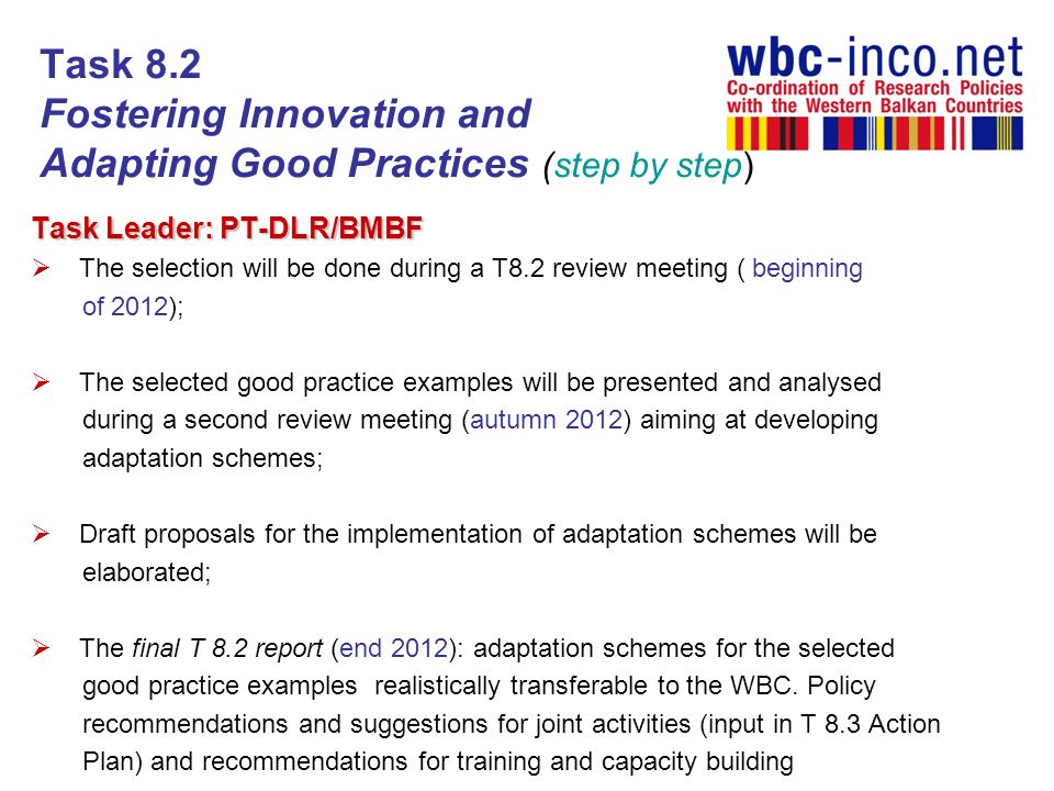 Task 8.2 Fostering Innovation and Adapting Good Practices (step by step) Task Leader: PT-DLR/BMBF The selection will be done during a T8.2 review meeting ( beginning of 2012); The selected good practice examples will be presented and analysed during a second review meeting (autumn 2012) aiming at developing adaptation schemes; Draft proposals for the implementation of adaptation schemes will be elaborated; The final T 8.2 report (end 2012): adaptation schemes for the selected good practice examples realistically transferable to the WBC.