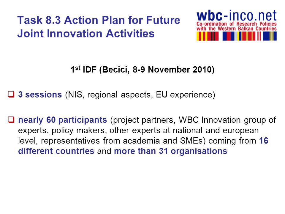 Task 8.3 Action Plan for Future Joint Innovation Activities 1 st IDF (Becici, 8-9 November 2010) 3 sessions (NIS, regional aspects, EU experience) nearly 60 participants (project partners, WBC Innovation group of experts, policy makers, other experts at national and european level, representatives from academia and SMEs) coming from 16 different countries and more than 31 organisations