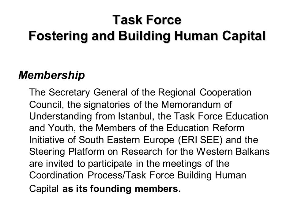 Task Force Fostering and Building Human Capital Membership The Secretary General of the Regional Cooperation Council, the signatories of the Memorandum of Understanding from Istanbul, the Task Force Education and Youth, the Members of the Education Reform Initiative of South Eastern Europe (ERI SEE) and the Steering Platform on Research for the Western Balkans are invited to participate in the meetings of the Coordination Process/Task Force Building Human Capital as its founding members.