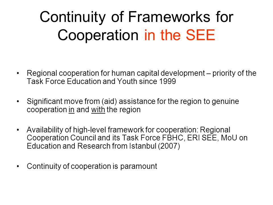 Continuity of Frameworks for Cooperation in the SEE Regional cooperation for human capital development – priority of the Task Force Education and Youth since 1999 Significant move from (aid) assistance for the region to genuine cooperation in and with the region Availability of high-level framework for cooperation: Regional Cooperation Council and its Task Force FBHC, ERI SEE, MoU on Education and Research from Istanbul (2007) Continuity of cooperation is paramount