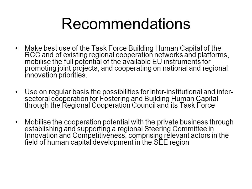 Recommendations Make best use of the Task Force Building Human Capital of the RCC and of existing regional cooperation networks and platforms, mobilise the full potential of the available EU instruments for promoting joint projects, and cooperating on national and regional innovation priorities.