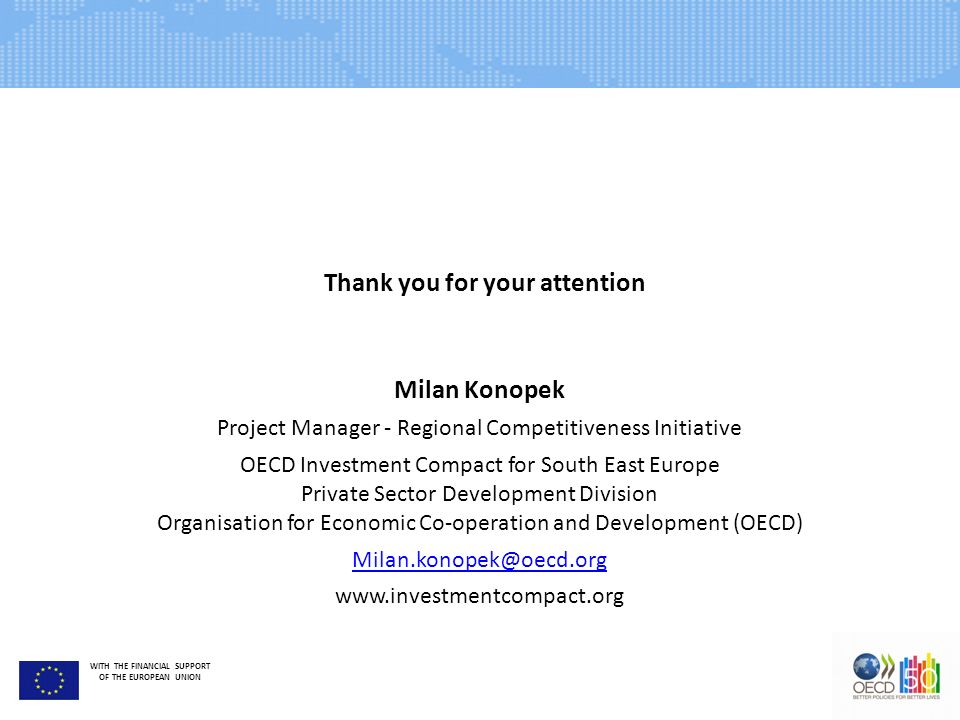 WITH THE FINANCIAL SUPPORT OF THE EUROPEAN UNION Milan Konopek Project Manager - Regional Competitiveness Initiative OECD Investment Compact for South East Europe Private Sector Development Division Organisation for Economic Co-operation and Development (OECD)   Thank you for your attention
