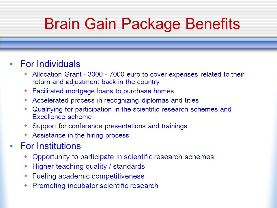 Brain Gain Package Benefits For Individuals Allocation Grant euro to cover expenses related to their return and adjustment back in the country Facilitated mortgage loans to purchase homes Accelerated process in recognizing diplomas and titles Qualifying for participation in the scientific research schemes and Excellence scheme Support for conference presentations and trainings Assistance in the hiring process For Institutions Opportunity to participate in scientific research schemes Higher teaching quality / standards Fueling academic competitiveness Promoting incubator scientific research
