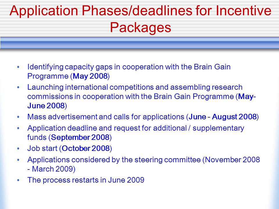 Application Phases/deadlines for Incentive Packages Identifying capacity gaps in cooperation with the Brain Gain Programme (May 2008) Launching international competitions and assembling research commissions in cooperation with the Brain Gain Programme (May- June 2008) Mass advertisement and calls for applications (June - August 2008) Application deadline and request for additional / supplementary funds (September 2008) Job start (October 2008) Applications considered by the steering committee (November March 2009) The process restarts in June 2009
