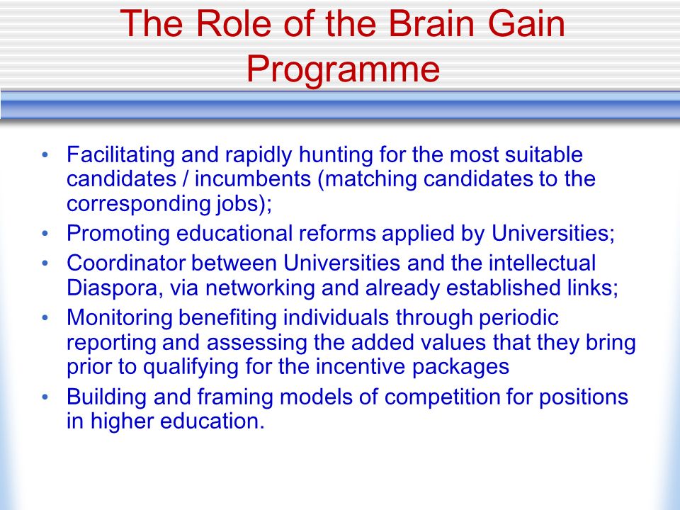 The Role of the Brain Gain Programme Facilitating and rapidly hunting for the most suitable candidates / incumbents (matching candidates to the corresponding jobs); Promoting educational reforms applied by Universities; Coordinator between Universities and the intellectual Diaspora, via networking and already established links; Monitoring benefiting individuals through periodic reporting and assessing the added values that they bring prior to qualifying for the incentive packages Building and framing models of competition for positions in higher education.