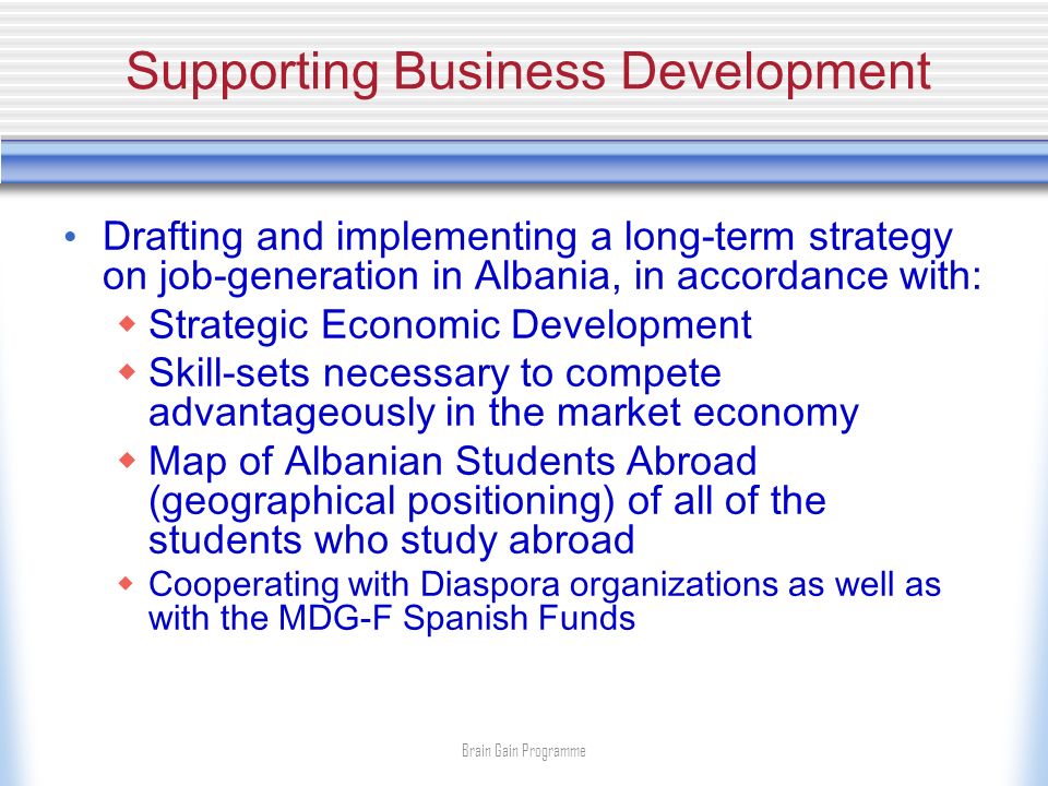 Supporting Business Development Drafting and implementing a long-term strategy on job-generation in Albania, in accordance with: Strategic Economic Development Skill-sets necessary to compete advantageously in the market economy Map of Albanian Students Abroad (geographical positioning) of all of the students who study abroad Cooperating with Diaspora organizations as well as with the MDG-F Spanish Funds Brain Gain Programme