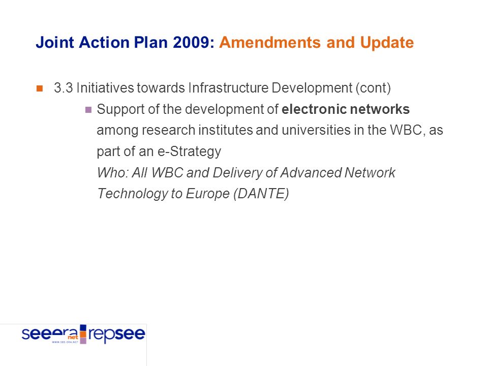 Joint Action Plan 2009: Amendments and Update 3.3 Initiatives towards Infrastructure Development (cont) Support of the development of electronic networks among research institutes and universities in the WBC, as part of an e-Strategy Who: All WBC and Delivery of Advanced Network Technology to Europe (DANTE)