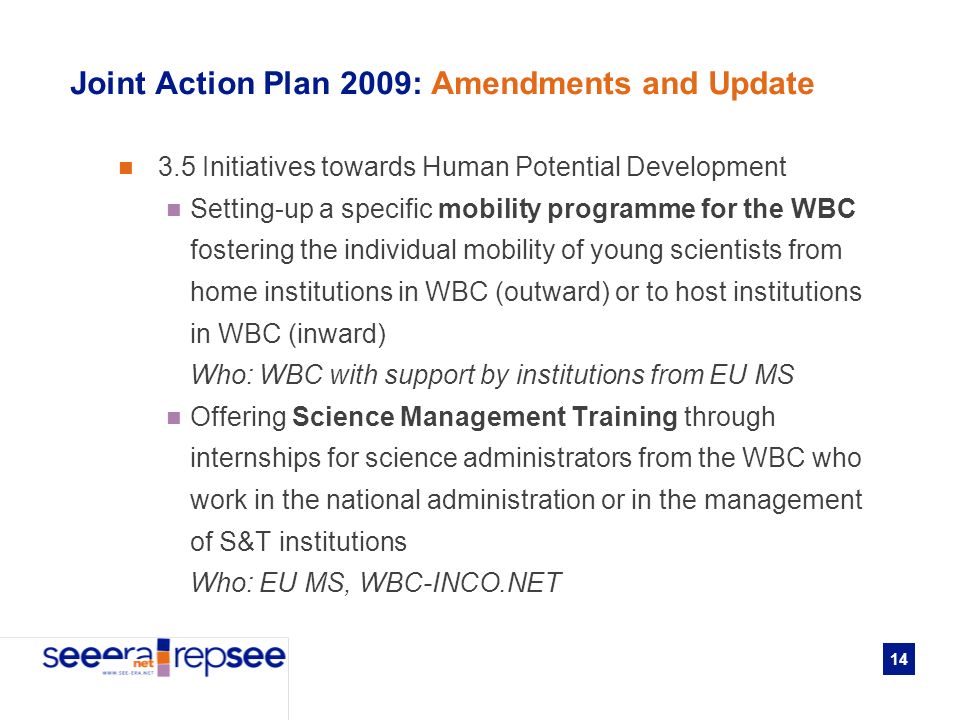 14 Joint Action Plan 2009: Amendments and Update 3.5 Initiatives towards Human Potential Development Setting-up a specific mobility programme for the WBC fostering the individual mobility of young scientists from home institutions in WBC (outward) or to host institutions in WBC (inward) Who: WBC with support by institutions from EU MS Offering Science Management Training through internships for science administrators from the WBC who work in the national administration or in the management of S&T institutions Who: EU MS, WBC-INCO.NET