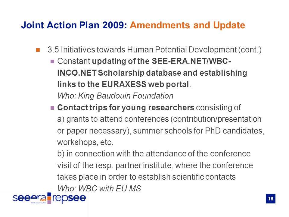 16 Joint Action Plan 2009: Amendments and Update 3.5 Initiatives towards Human Potential Development (cont.) Constant updating of the SEE-ERA.NET/WBC- INCO.NET Scholarship database and establishing links to the EURAXESS web portal.