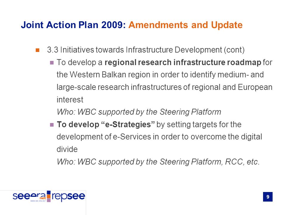 9 Joint Action Plan 2009: Amendments and Update 3.3 Initiatives towards Infrastructure Development (cont) To develop a regional research infrastructure roadmap for the Western Balkan region in order to identify medium- and large-scale research infrastructures of regional and European interest Who: WBC supported by the Steering Platform To develop e-Strategies by setting targets for the development of e-Services in order to overcome the digital divide Who: WBC supported by the Steering Platform, RCC, etc.