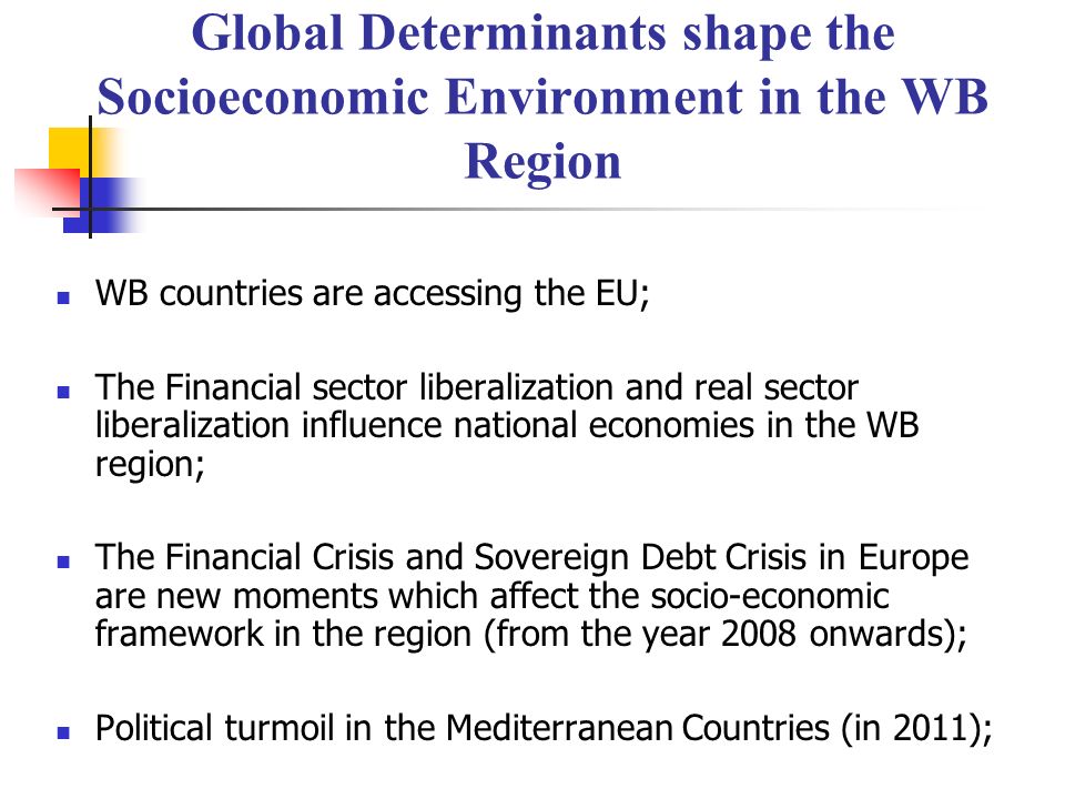 Global Determinants shape the Socioeconomic Environment in the WB Region WB countries are accessing the EU; The Financial sector liberalization and real sector liberalization influence national economies in the WB region; The Financial Crisis and Sovereign Debt Crisis in Europe are new moments which affect the socio-economic framework in the region (from the year 2008 onwards); Political turmoil in the Mediterranean Countries (in 2011);