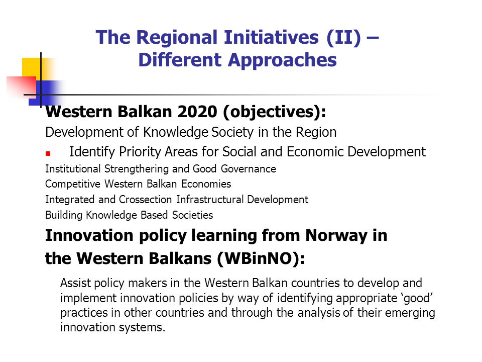 The Regional Initiatives (II) – Different Approaches Western Balkan 2020 (objectives): Development of Knowledge Society in the Region Identify Priority Areas for Social and Economic Development Institutional Strengthering and Good Governance Competitive Western Balkan Economies Integrated and Crossection Infrastructural Development Building Knowledge Based Societies Innovation policy learning from Norway in the Western Balkans (WBinNO): Assist policy makers in the Western Balkan countries to develop and implement innovation policies by way of identifying appropriate good practices in other countries and through the analysis of their emerging innovation systems.