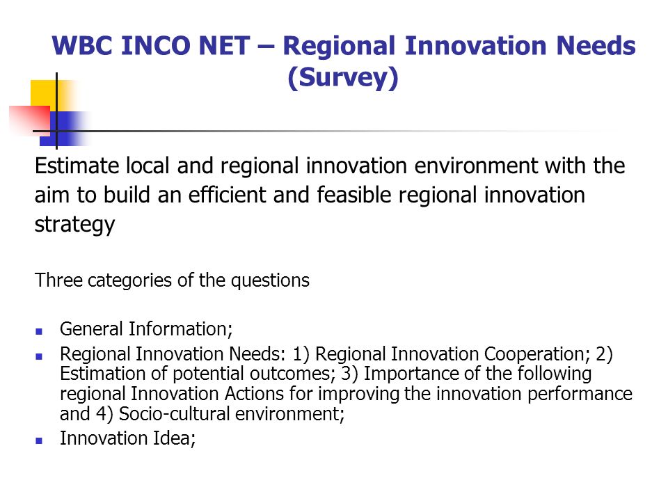 WBC INCO NET – Regional Innovation Needs (Survey) Estimate local and regional innovation environment with the aim to build an efficient and feasible regional innovation strategy Three categories of the questions General Information; Regional Innovation Needs: 1) Regional Innovation Cooperation; 2) Estimation of potential outcomes; 3) Importance of the following regional Innovation Actions for improving the innovation performance and 4) Socio-cultural environment; Innovation Idea;