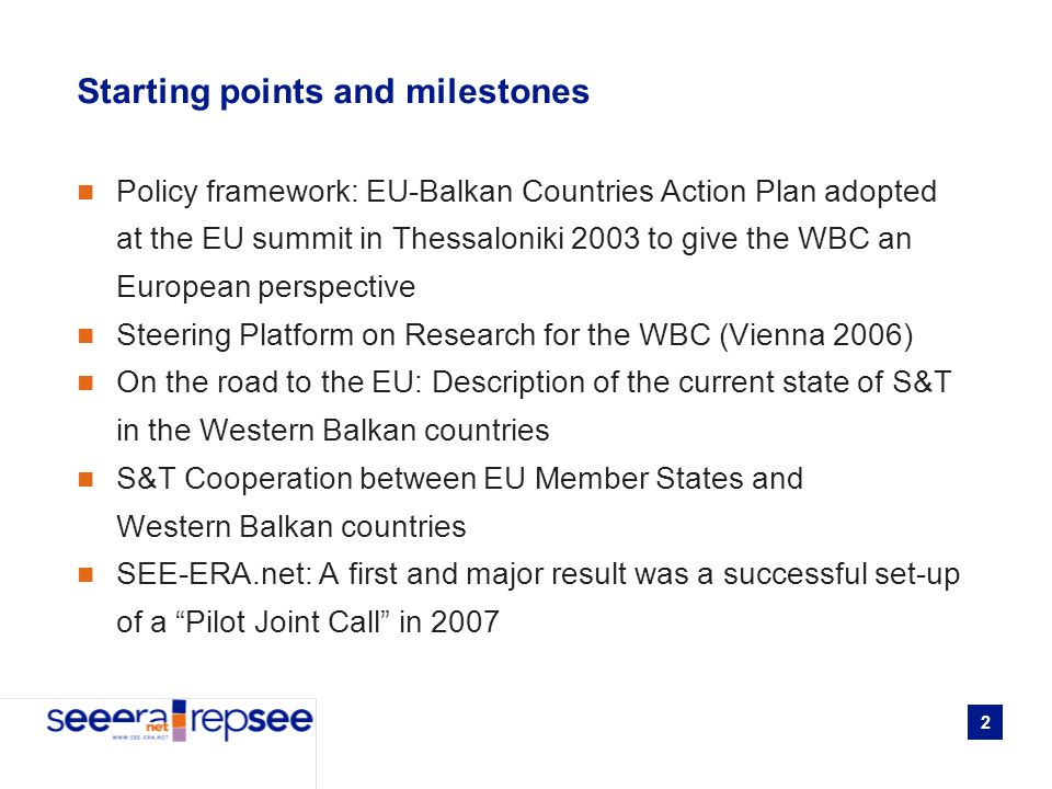 2 Starting points and milestones Policy framework: EU-Balkan Countries Action Plan adopted at the EU summit in Thessaloniki 2003 to give the WBC an European perspective Steering Platform on Research for the WBC (Vienna 2006) On the road to the EU: Description of the current state of S&T in the Western Balkan countries S&T Cooperation between EU Member States and Western Balkan countries SEE-ERA.net: A first and major result was a successful set-up of a Pilot Joint Call in 2007