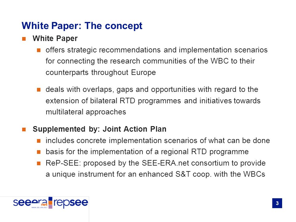 3 White Paper: The concept White Paper offers strategic recommendations and implementation scenarios for connecting the research communities of the WBC to their counterparts throughout Europe deals with overlaps, gaps and opportunities with regard to the extension of bilateral RTD programmes and initiatives towards multilateral approaches Supplemented by: Joint Action Plan includes concrete implementation scenarios of what can be done basis for the implementation of a regional RTD programme ReP-SEE: proposed by the SEE-ERA.net consortium to provide a unique instrument for an enhanced S&T coop.