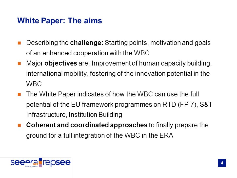4 White Paper: The aims Describing the challenge: Starting points, motivation and goals of an enhanced cooperation with the WBC Major objectives are: Improvement of human capacity building, international mobility, fostering of the innovation potential in the WBC The White Paper indicates of how the WBC can use the full potential of the EU framework programmes on RTD (FP 7), S&T Infrastructure, Institution Building Coherent and coordinated approaches to finally prepare the ground for a full integration of the WBC in the ERA