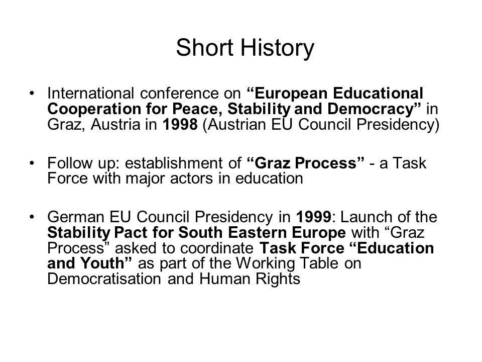 Short History International conference on European Educational Cooperation for Peace, Stability and Democracy in Graz, Austria in 1998 (Austrian EU Council Presidency) Follow up: establishment of Graz Process - a Task Force with major actors in education German EU Council Presidency in 1999: Launch of the Stability Pact for South Eastern Europe with Graz Process asked to coordinate Task Force Education and Youth as part of the Working Table on Democratisation and Human Rights