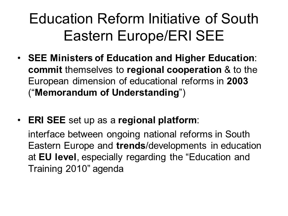 Education Reform Initiative of South Eastern Europe/ERI SEE SEE Ministers of Education and Higher Education: commit themselves to regional cooperation & to the European dimension of educational reforms in 2003 (Memorandum of Understanding) ERI SEE set up as a regional platform: interface between ongoing national reforms in South Eastern Europe and trends/developments in education at EU level, especially regarding the Education and Training 2010 agenda