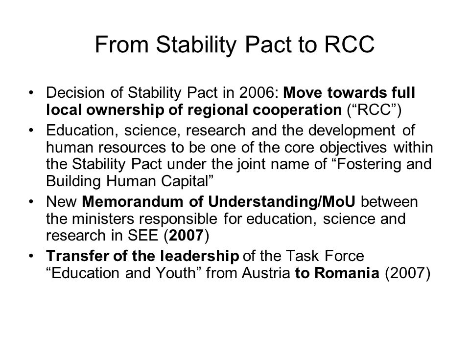 From Stability Pact to RCC Decision of Stability Pact in 2006: Move towards full local ownership of regional cooperation (RCC) Education, science, research and the development of human resources to be one of the core objectives within the Stability Pact under the joint name of Fostering and Building Human Capital New Memorandum of Understanding/MoU between the ministers responsible for education, science and research in SEE (2007) Transfer of the leadership of the Task Force Education and Youth from Austria to Romania (2007)