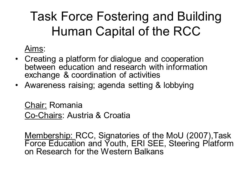 Task Force Fostering and Building Human Capital of the RCC Aims: Creating a platform for dialogue and cooperation between education and research with information exchange & coordination of activities Awareness raising; agenda setting & lobbying Chair: Romania Co-Chairs: Austria & Croatia Membership: RCC, Signatories of the MoU (2007),Task Force Education and Youth, ERI SEE, Steering Platform on Research for the Western Balkans