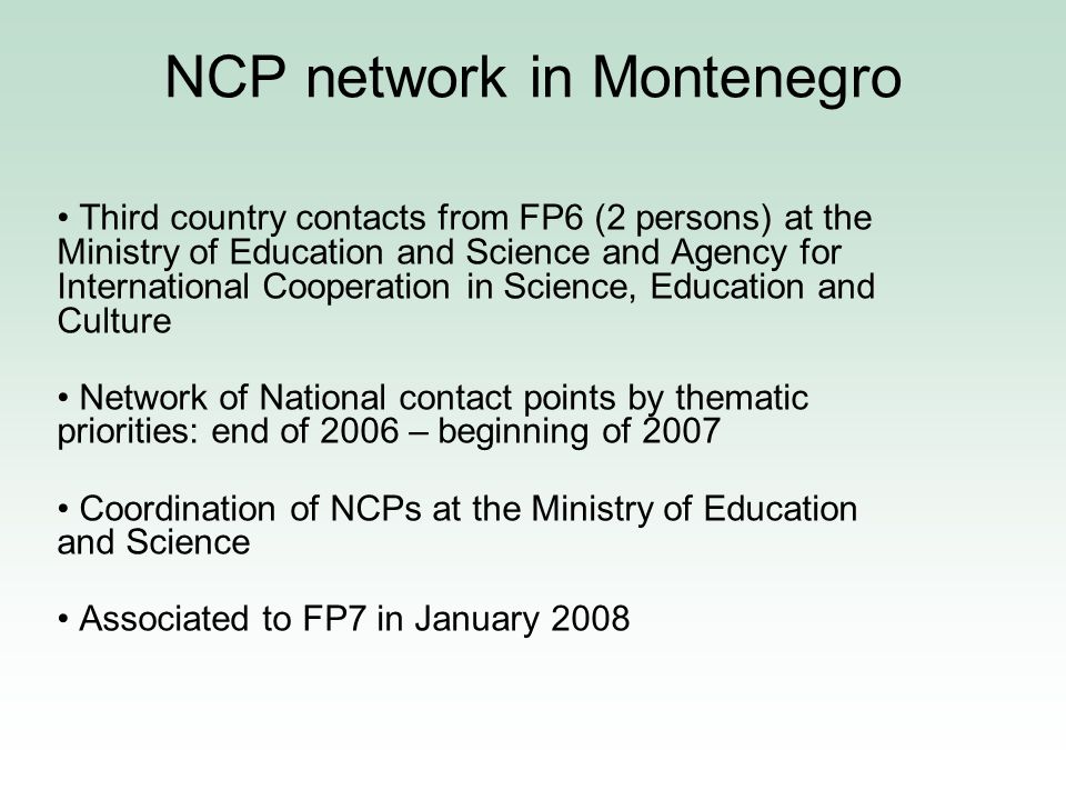 NCP network in Montenegro Third country contacts from FP6 (2 persons) at the Ministry of Education and Science and Agency for International Cooperation in Science, Education and Culture Network of National contact points by thematic priorities: end of 2006 – beginning of 2007 Coordination of NCPs at the Ministry of Education and Science Associated to FP7 in January 2008