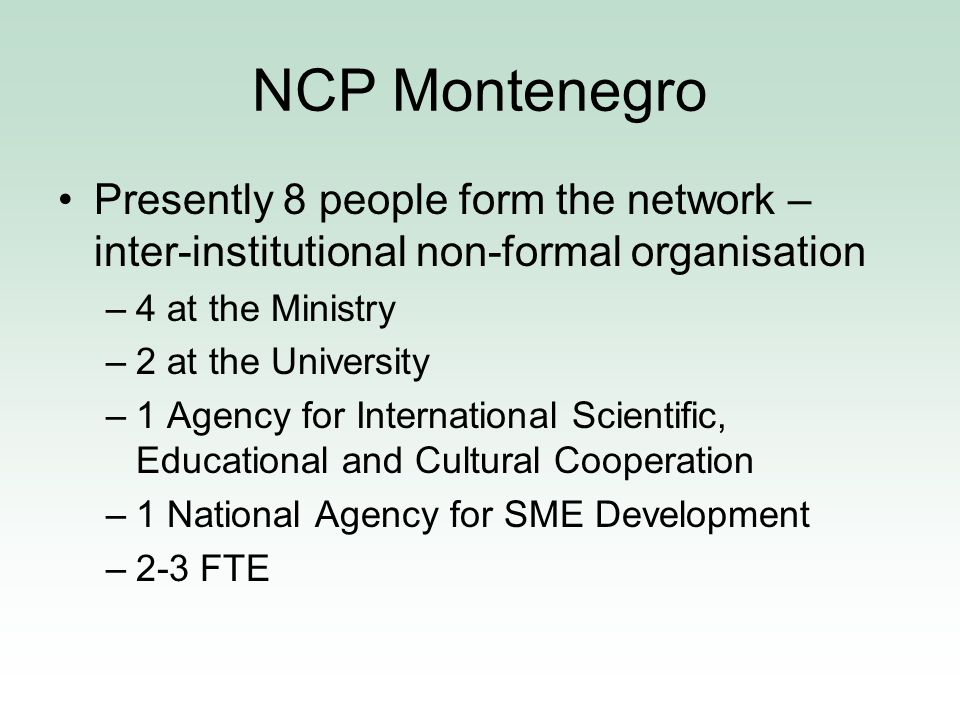NCP Montenegro Presently 8 people form the network – inter-institutional non-formal organisation –4 at the Ministry –2 at the University –1 Agency for International Scientific, Educational and Cultural Cooperation –1 National Agency for SME Development –2-3 FTE
