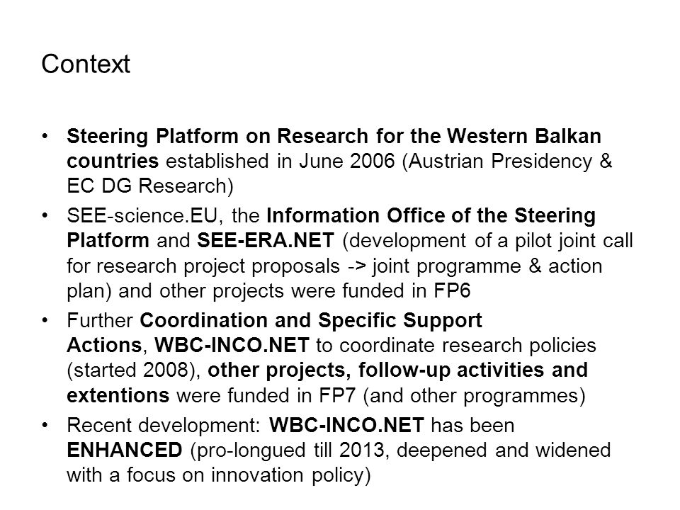 Context Steering Platform on Research for the Western Balkan countries established in June 2006 (Austrian Presidency & EC DG Research) SEE-science.EU, the Information Office of the Steering Platform and SEE-ERA.NET (development of a pilot joint call for research project proposals -> joint programme & action plan) and other projects were funded in FP6 Further Coordination and Specific Support Actions, WBC-INCO.NET to coordinate research policies (started 2008), other projects, follow-up activities and extentions were funded in FP7 (and other programmes) Recent development: WBC-INCO.NET has been ENHANCED (pro-longued till 2013, deepened and widened with a focus on innovation policy)