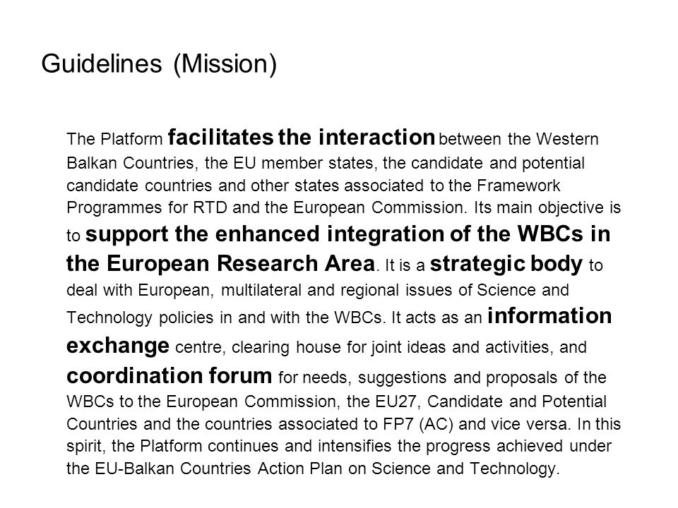 Guidelines (Mission) The Platform facilitates the interaction between the Western Balkan Countries, the EU member states, the candidate and potential candidate countries and other states associated to the Framework Programmes for RTD and the European Commission.