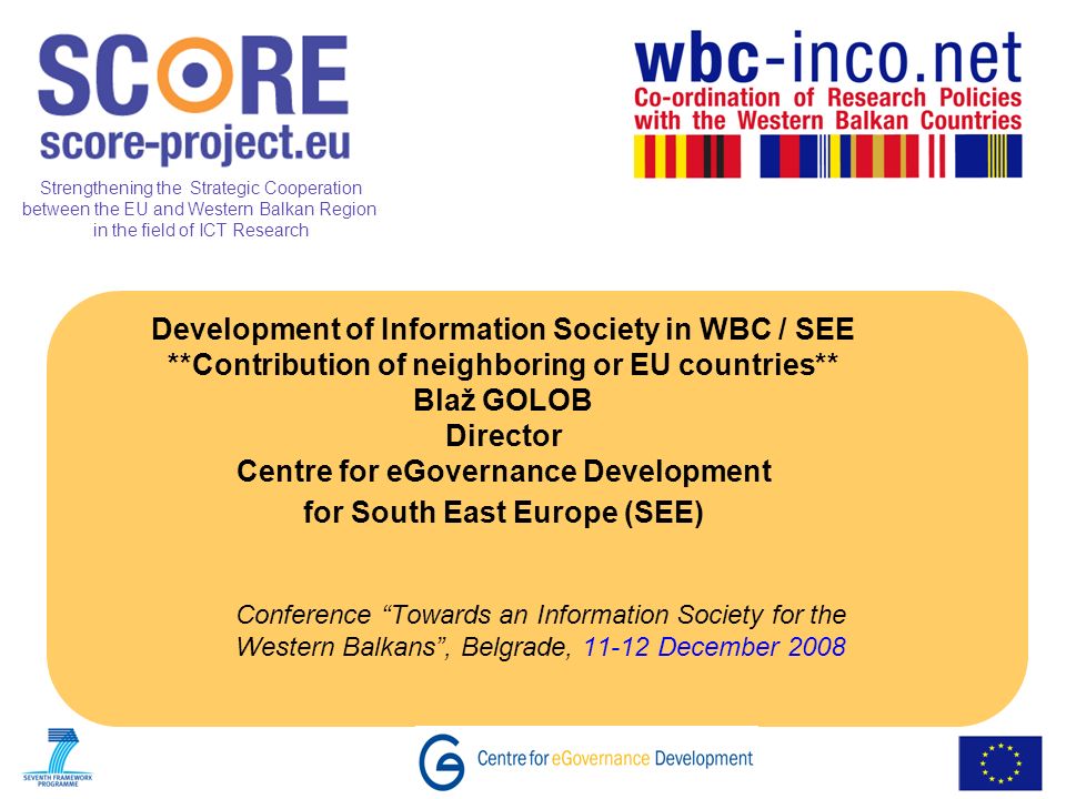 Strengthening the Strategic Cooperation between the EU and Western Balkan Region in the field of ICT Research Development of Information Society in WBC / SEE **Contribution of neighboring or EU countries** Blaž GOLOB Director Centre for eGovernance Development for South East Europe (SEE) Conference Towards an Information Society for the Western Balkans, Belgrade, December 2008