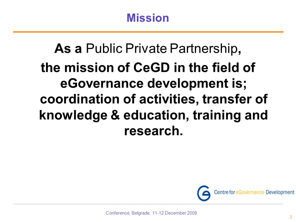 Conference, Belgrade, December Mission As a Public Private Partnership, the mission of CeGD in the field of eGovernance development is; coordination of activities, transfer of knowledge & education, training and research.