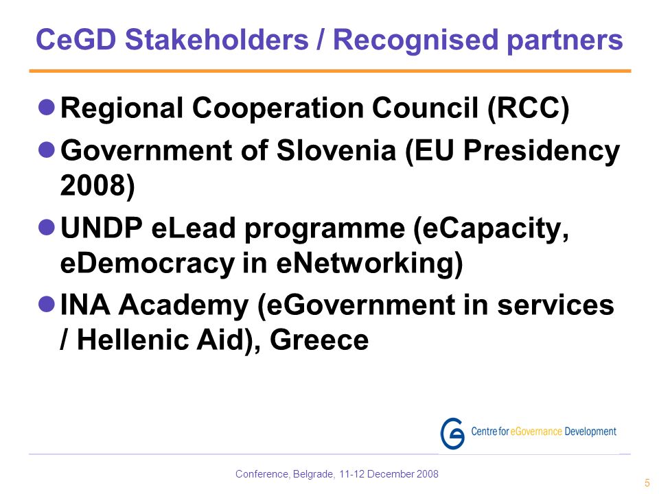 Conference, Belgrade, December CeGD Stakeholders / Recognised partners Regional Cooperation Council (RCC) Government of Slovenia (EU Presidency 2008) UNDP eLead programme (eCapacity, eDemocracy in eNetworking) INA Academy (eGovernment in services / Hellenic Aid), Greece