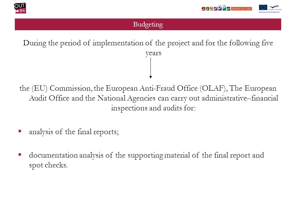 Budgeting During the period of implementation of the project and for the following five years the (EU) Commission, the European Anti-Fraud Office (OLAF), The European Audit Office and the National Agencies can carry out administrative–financial inspections and audits for: analysis of the final reports; documentation analysis of the supporting material of the final report and spot checks.