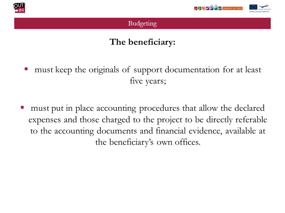 Budgeting The beneficiary: must keep the originals of support documentation for at least five years; must put in place accounting procedures that allow the declared expenses and those charged to the project to be directly referable to the accounting documents and financial evidence, available at the beneficiarys own offices.