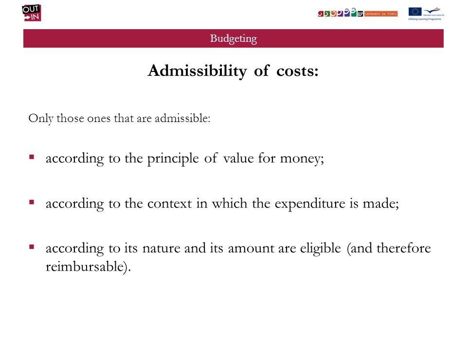 Budgeting Admissibility of costs: Only those ones that are admissible: according to the principle of value for money; according to the context in which the expenditure is made; according to its nature and its amount are eligible (and therefore reimbursable).