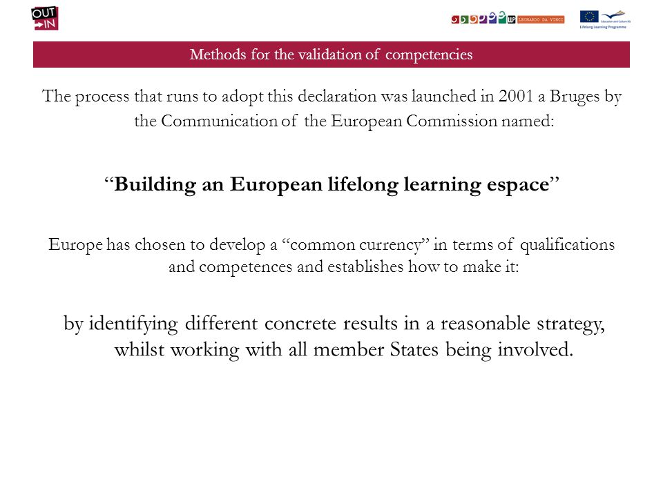 Methods for the validation of competencies The process that runs to adopt this declaration was launched in 2001 a Bruges by the Communication of the European Commission named: Building an European lifelong learning espace Europe has chosen to develop a common currency in terms of qualifications and competences and establishes how to make it: by identifying different concrete results in a reasonable strategy, whilst working with all member States being involved.