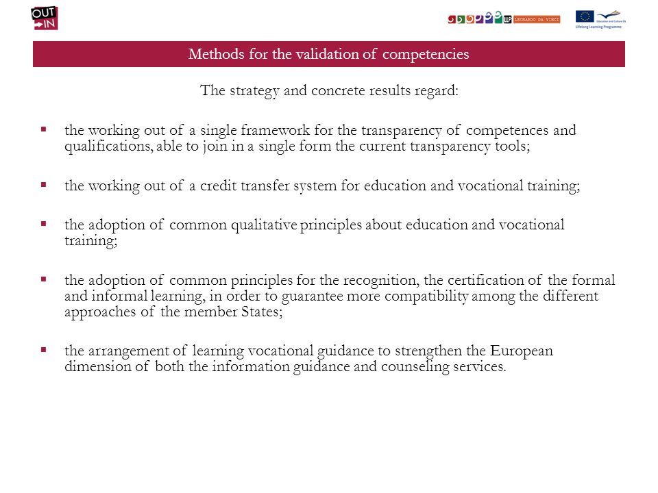 Methods for the validation of competencies The strategy and concrete results regard: the working out of a single framework for the transparency of competences and qualifications, able to join in a single form the current transparency tools; the working out of a credit transfer system for education and vocational training; the adoption of common qualitative principles about education and vocational training; the adoption of common principles for the recognition, the certification of the formal and informal learning, in order to guarantee more compatibility among the different approaches of the member States; the arrangement of learning vocational guidance to strengthen the European dimension of both the information guidance and counseling services.