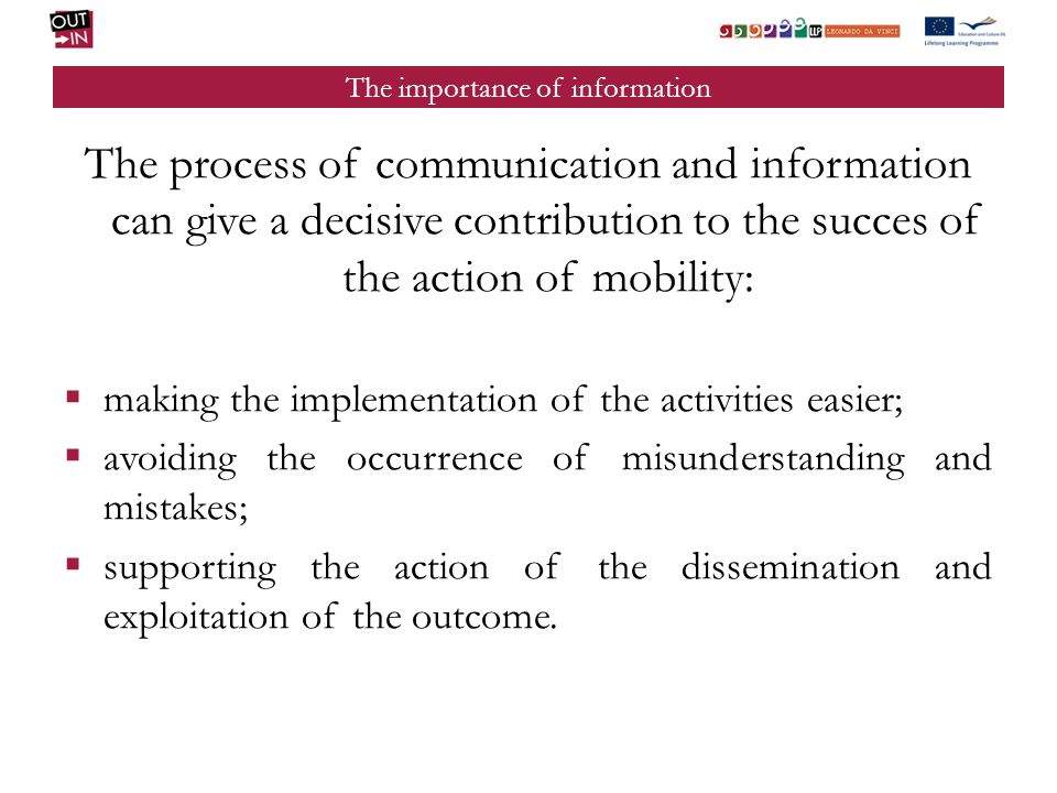 The importance of information The process of communication and information can give a decisive contribution to the succes of the action of mobility: making the implementation of the activities easier; avoiding the occurrence of misunderstanding and mistakes; supporting the action of the dissemination and exploitation of the outcome.