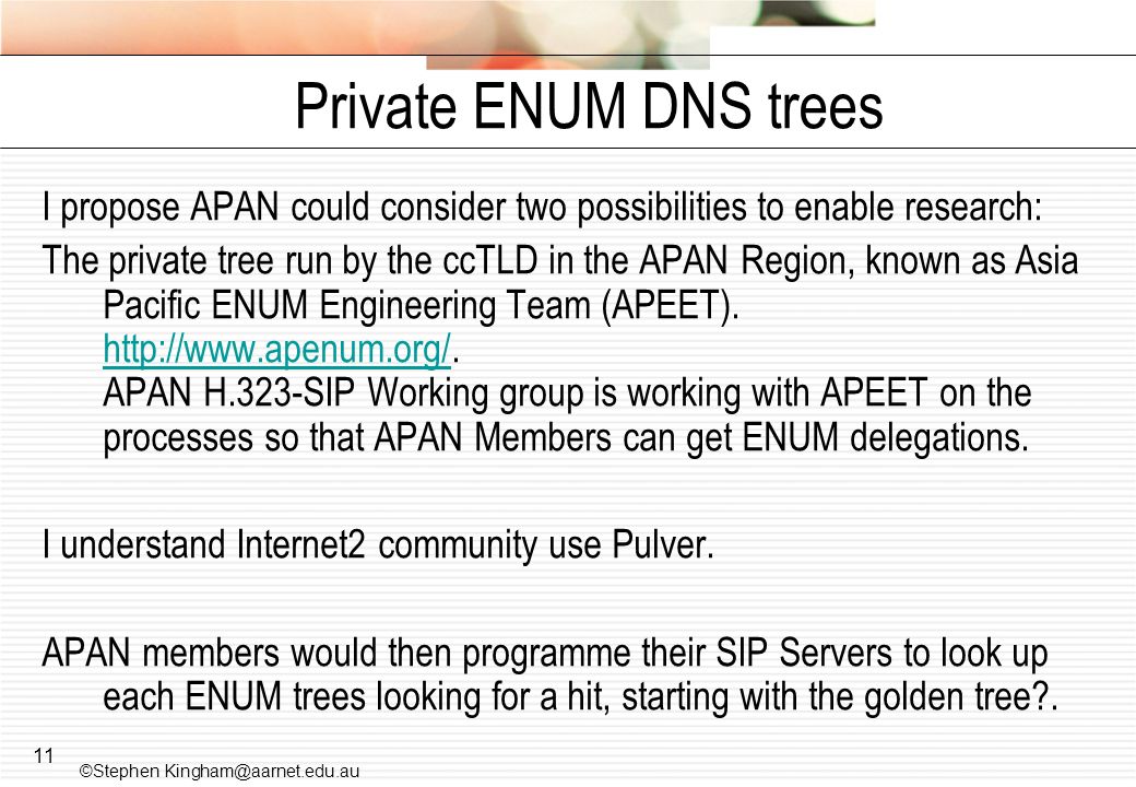 11 Private ENUM DNS trees I propose APAN could consider two possibilities to enable research: The private tree run by the ccTLD in the APAN Region, known as Asia Pacific ENUM Engineering Team (APEET).