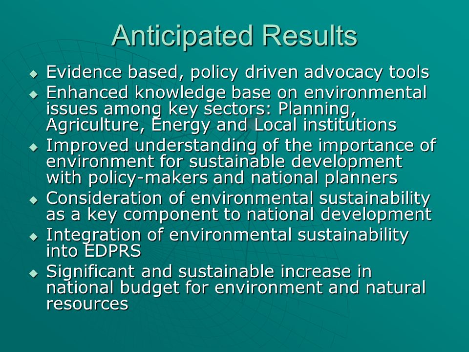 Anticipated Results Evidence based, policy driven advocacy tools Evidence based, policy driven advocacy tools Enhanced knowledge base on environmental issues among key sectors: Planning, Agriculture, Energy and Local institutions Enhanced knowledge base on environmental issues among key sectors: Planning, Agriculture, Energy and Local institutions Improved understanding of the importance of environment for sustainable development with policy-makers and national planners Improved understanding of the importance of environment for sustainable development with policy-makers and national planners Consideration of environmental sustainability as a key component to national development Consideration of environmental sustainability as a key component to national development Integration of environmental sustainability into EDPRS Integration of environmental sustainability into EDPRS Significant and sustainable increase in national budget for environment and natural resources Significant and sustainable increase in national budget for environment and natural resources