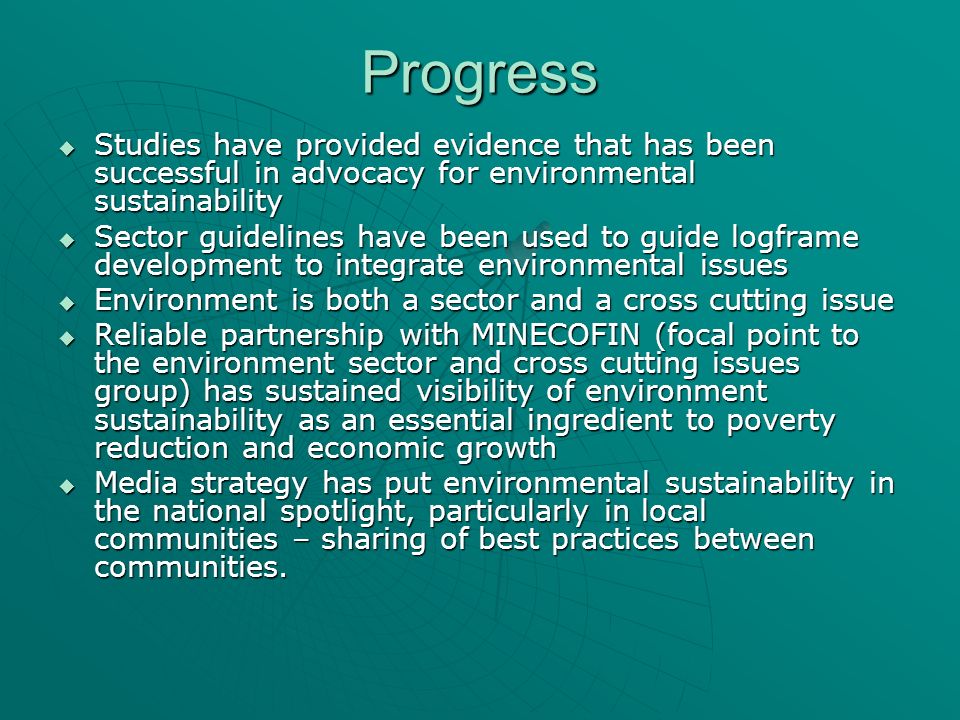 Progress Studies have provided evidence that has been successful in advocacy for environmental sustainability Studies have provided evidence that has been successful in advocacy for environmental sustainability Sector guidelines have been used to guide logframe development to integrate environmental issues Sector guidelines have been used to guide logframe development to integrate environmental issues Environment is both a sector and a cross cutting issue Environment is both a sector and a cross cutting issue Reliable partnership with MINECOFIN (focal point to the environment sector and cross cutting issues group) has sustained visibility of environment sustainability as an essential ingredient to poverty reduction and economic growth Reliable partnership with MINECOFIN (focal point to the environment sector and cross cutting issues group) has sustained visibility of environment sustainability as an essential ingredient to poverty reduction and economic growth Media strategy has put environmental sustainability in the national spotlight, particularly in local communities – sharing of best practices between communities.