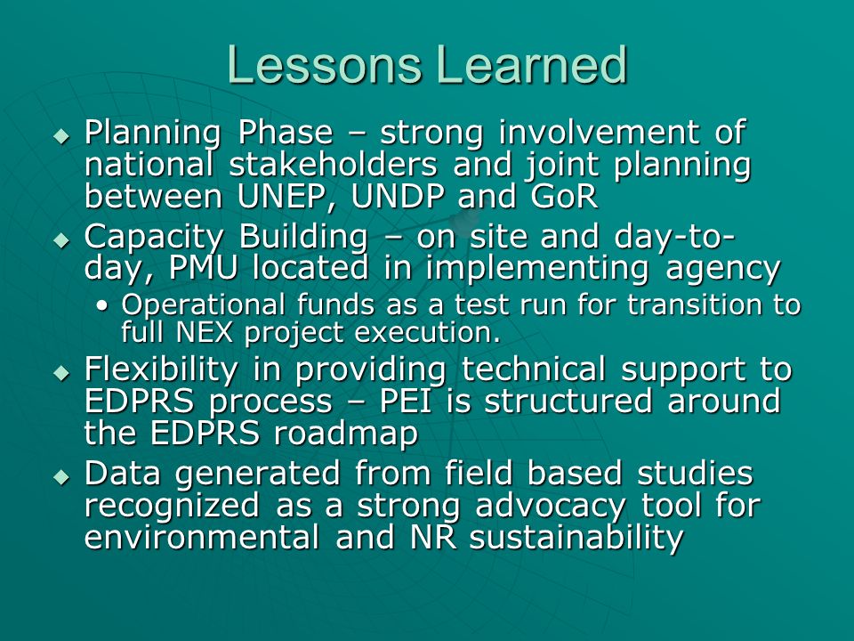 Lessons Learned Planning Phase – strong involvement of national stakeholders and joint planning between UNEP, UNDP and GoR Planning Phase – strong involvement of national stakeholders and joint planning between UNEP, UNDP and GoR Capacity Building – on site and day-to- day, PMU located in implementing agency Capacity Building – on site and day-to- day, PMU located in implementing agency Operational funds as a test run for transition to full NEX project execution.Operational funds as a test run for transition to full NEX project execution.