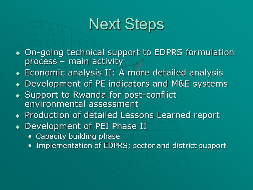 Next Steps On-going technical support to EDPRS formulation process – main activity On-going technical support to EDPRS formulation process – main activity Economic analysis II: A more detailed analysis Economic analysis II: A more detailed analysis Development of PE indicators and M&E systems Development of PE indicators and M&E systems Support to Rwanda for post-conflict environmental assessment Support to Rwanda for post-conflict environmental assessment Production of detailed Lessons Learned report Production of detailed Lessons Learned report Development of PEI Phase II Development of PEI Phase II Capacity building phaseCapacity building phase Implementation of EDPRS; sector and district supportImplementation of EDPRS; sector and district support
