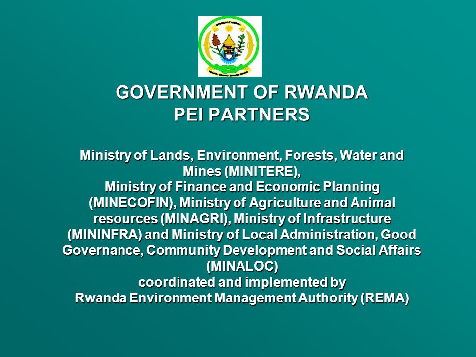 GOVERNMENT OF RWANDA PEI PARTNERS Ministry of Lands, Environment, Forests, Water and Mines (MINITERE), Ministry of Finance and Economic Planning (MINECOFIN), Ministry of Agriculture and Animal resources (MINAGRI), Ministry of Infrastructure (MININFRA) and Ministry of Local Administration, Good Governance, Community Development and Social Affairs (MINALOC) coordinated and implemented by Rwanda Environment Management Authority (REMA)