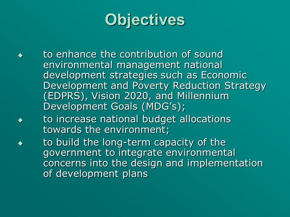 Objectives to enhance the contribution of sound environmental management national development strategies such as Economic Development and Poverty Reduction Strategy (EDPRS), Vision 2020, and Millennium Development Goals (MDGs); to enhance the contribution of sound environmental management national development strategies such as Economic Development and Poverty Reduction Strategy (EDPRS), Vision 2020, and Millennium Development Goals (MDGs); to increase national budget allocations towards the environment; to increase national budget allocations towards the environment; to build the long-term capacity of the government to integrate environmental concerns into the design and implementation of development plans to build the long-term capacity of the government to integrate environmental concerns into the design and implementation of development plans