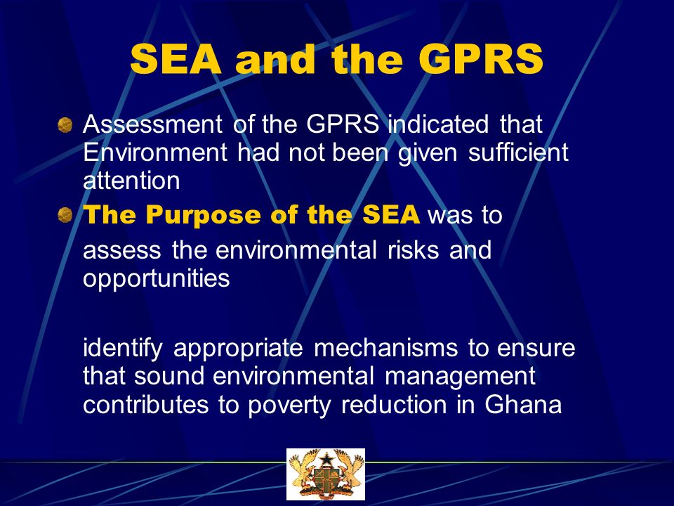SEA and the GPRS Assessment of the GPRS indicated that Environment had not been given sufficient attention The Purpose of the SEA was to assess the environmental risks and opportunities identify appropriate mechanisms to ensure that sound environmental management contributes to poverty reduction in Ghana