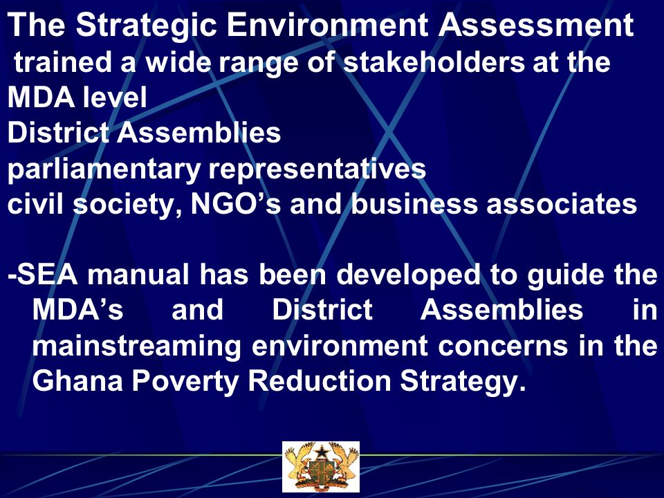 The Strategic Environment Assessment trained a wide range of stakeholders at the MDA level District Assemblies parliamentary representatives civil society, NGOs and business associates -SEA manual has been developed to guide the MDAs and District Assemblies in mainstreaming environment concerns in the Ghana Poverty Reduction Strategy.