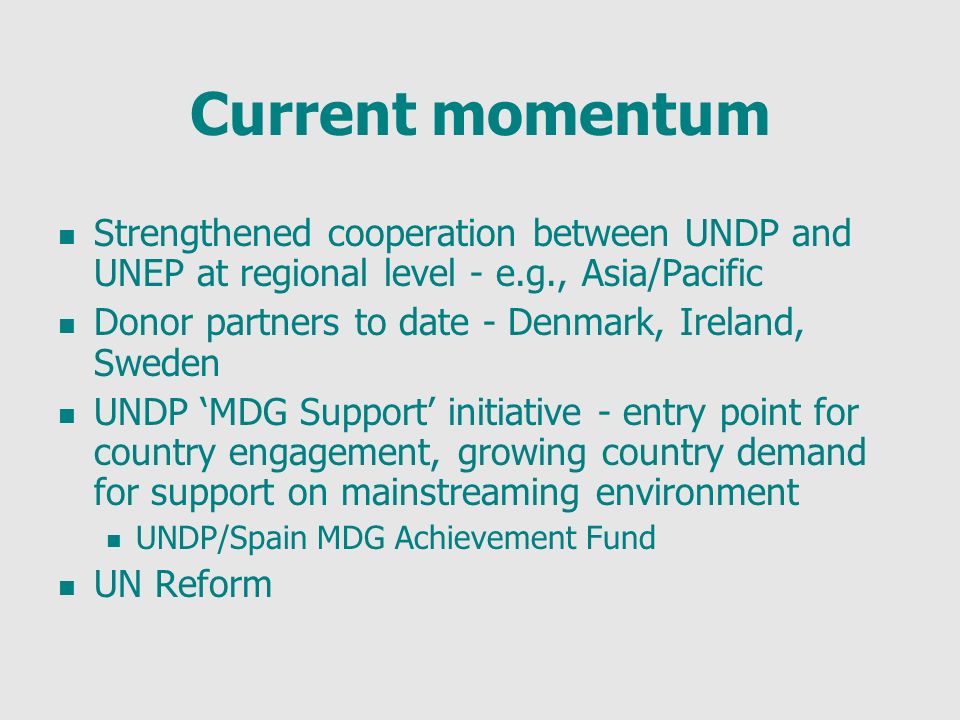 Current momentum Strengthened cooperation between UNDP and UNEP at regional level - e.g., Asia/Pacific Donor partners to date - Denmark, Ireland, Sweden UNDP MDG Support initiative - entry point for country engagement, growing country demand for support on mainstreaming environment UNDP/Spain MDG Achievement Fund UN Reform