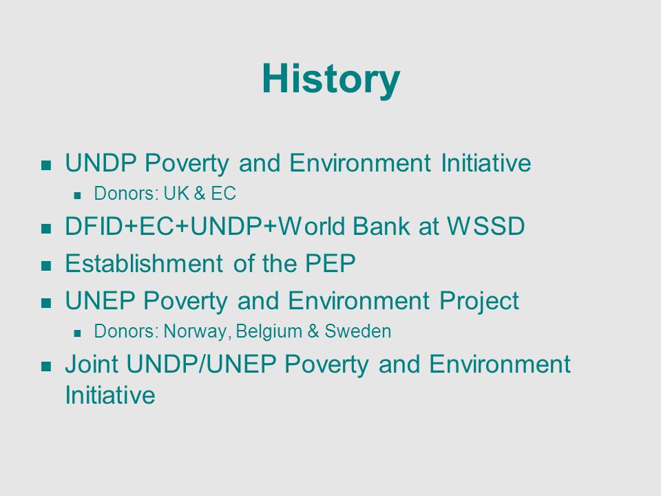 History UNDP Poverty and Environment Initiative Donors: UK & EC DFID+EC+UNDP+World Bank at WSSD Establishment of the PEP UNEP Poverty and Environment Project Donors: Norway, Belgium & Sweden Joint UNDP/UNEP Poverty and Environment Initiative